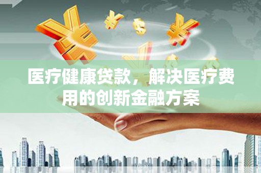 新蔡医疗健康贷款，解决医疗费用的创新金融方案