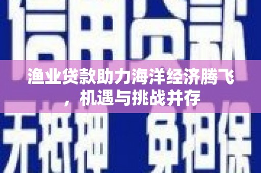新蔡渔业贷款助力海洋经济腾飞，机遇与挑战并存