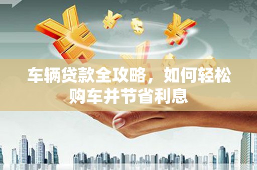 新蔡车辆贷款全攻略，如何轻松购车并节省利息