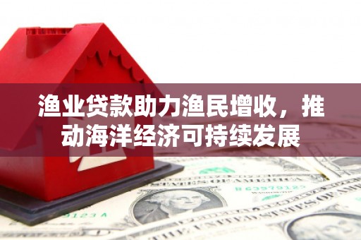 新蔡渔业贷款助力渔民增收，推动海洋经济可持续发展
