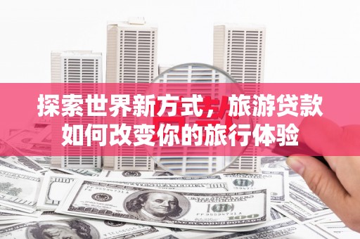 新蔡探索世界新方式，旅游贷款如何改变你的旅行体验