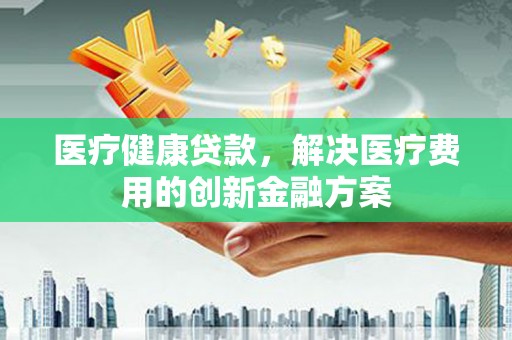 新蔡医疗健康贷款，解决医疗费用的创新金融方案