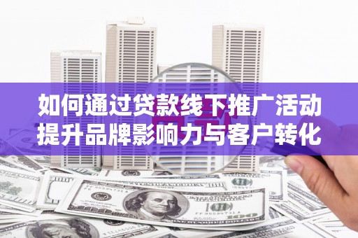 新蔡如何通过贷款线下推广活动提升品牌影响力与客户转化率