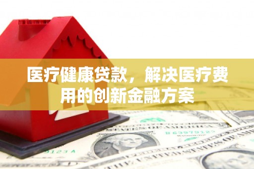 新蔡医疗健康贷款，解决医疗费用的创新金融方案