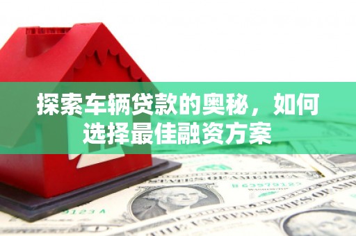 新蔡探索车辆贷款的奥秘，如何选择最佳融资方案