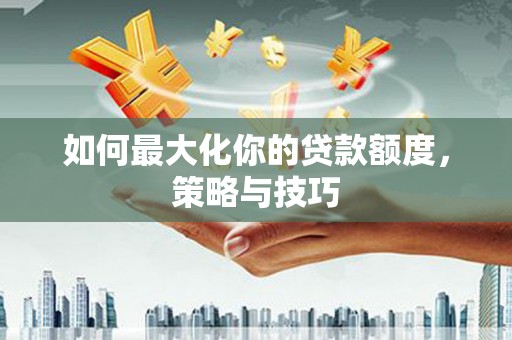 新蔡如何最大化你的贷款额度，策略与技巧