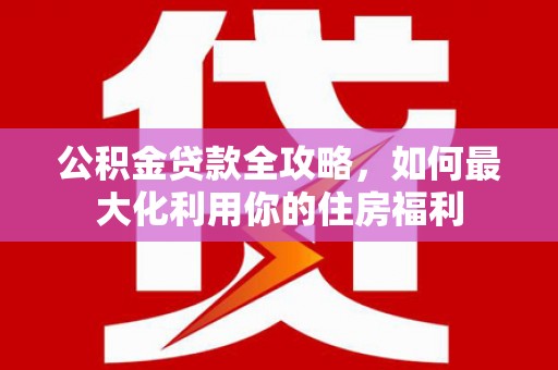 新蔡公积金贷款全攻略，如何最大化利用你的住房福利