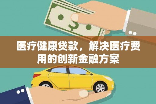 新蔡医疗健康贷款，解决医疗费用的创新金融方案
