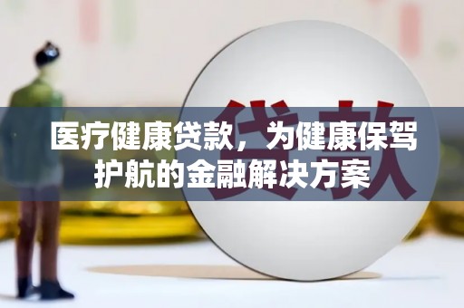 新蔡医疗健康贷款，为健康保驾护航的金融解决方案